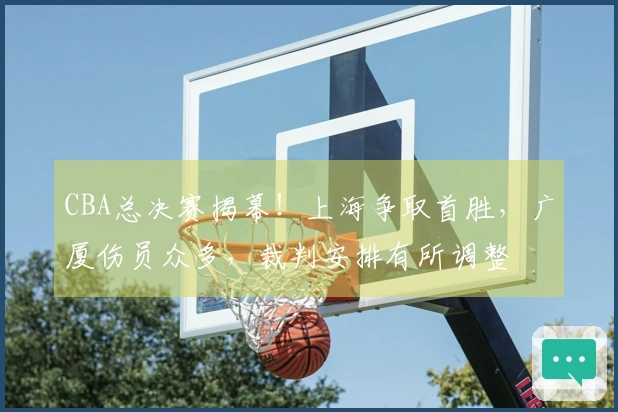 CBA总决赛揭幕！上海争取首胜，广厦伤员众多，裁判安排有所调整