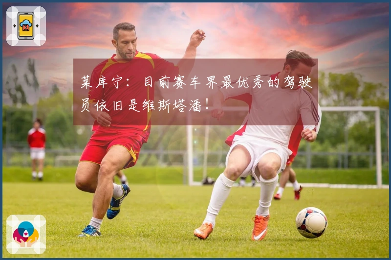 莱库宁：目前赛车界最优秀的驾驶员依旧是维斯塔潘！